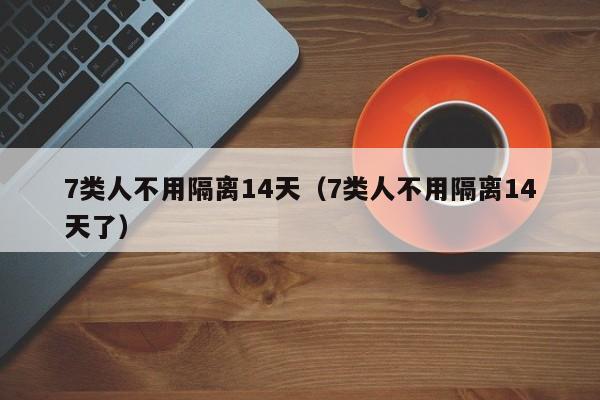 7类人不用隔离14天（7类人不用隔离14天了）