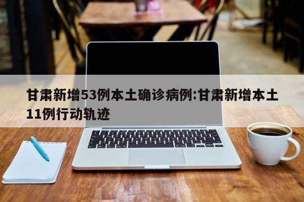 甘肃新增53例本土确诊病例:甘肃新增本土11例行动轨迹