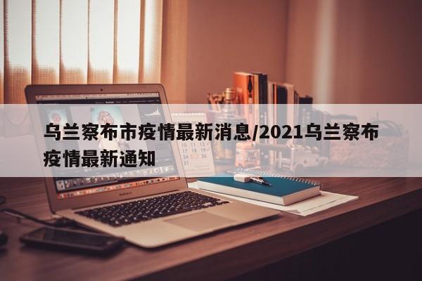 乌兰察布市疫情最新消息/2021乌兰察布疫情最新通知