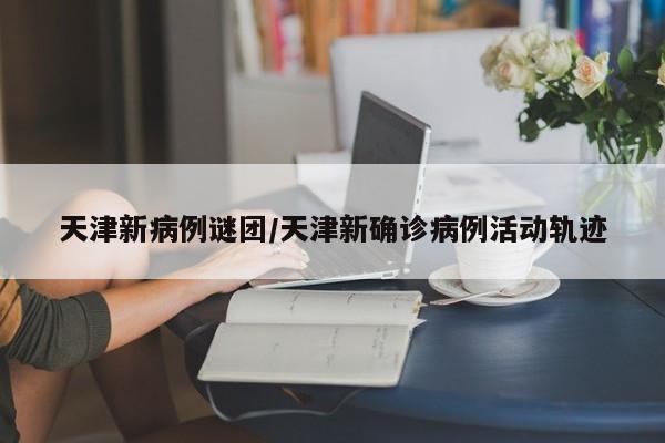 天津新病例谜团/天津新确诊病例活动轨迹