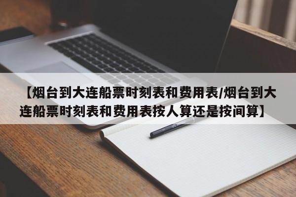 【烟台到大连船票时刻表和费用表/烟台到大连船票时刻表和费用表按人算还是按间算】