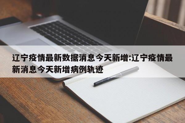 辽宁疫情最新数据消息今天新增:辽宁疫情最新消息今天新增病例轨迹