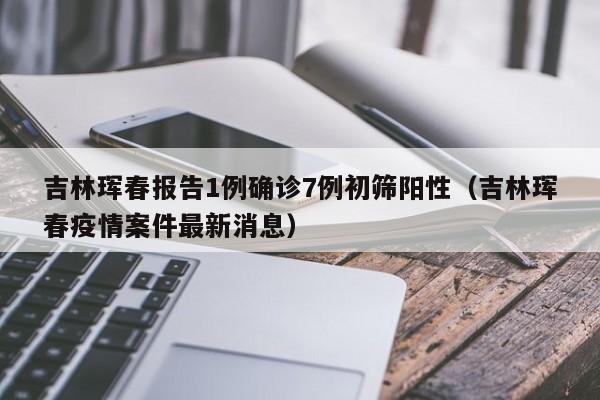 吉林珲春报告1例确诊7例初筛阳性（吉林珲春疫情案件最新消息）