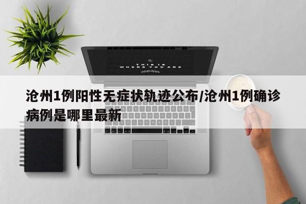 沧州1例阳性无症状轨迹公布/沧州1例确诊病例是哪里最新