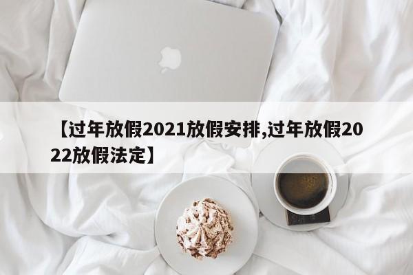 【过年放假2021放假安排,过年放假2022放假法定】