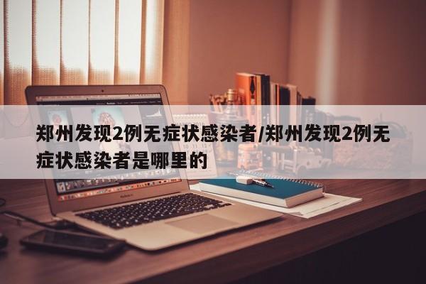 郑州发现2例无症状感染者/郑州发现2例无症状感染者是哪里的
