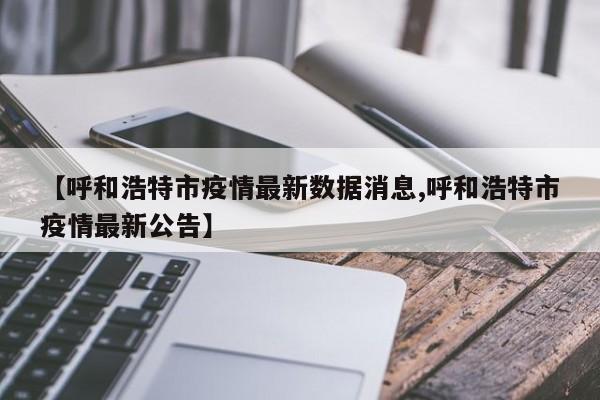 【呼和浩特市疫情最新数据消息,呼和浩特市疫情最新公告】