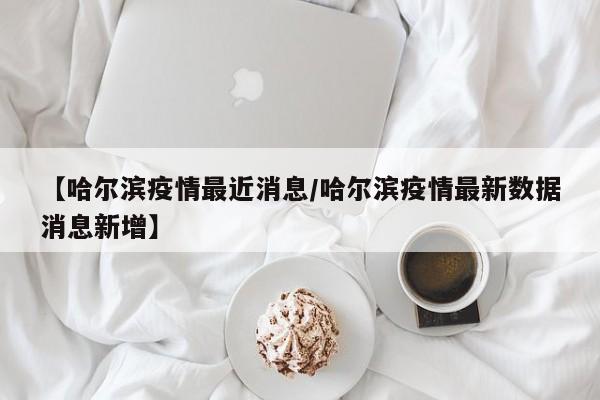 【哈尔滨疫情最近消息/哈尔滨疫情最新数据消息新增】