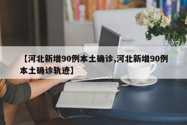 【河北新增90例本土确诊,河北新增90例本土确诊轨迹】