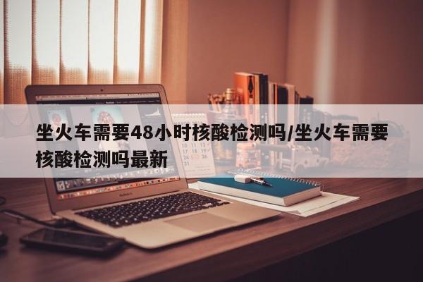 坐火车需要48小时核酸检测吗/坐火车需要核酸检测吗最新