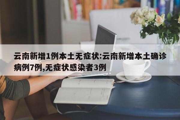 云南新增1例本土无症状:云南新增本土确诊病例7例,无症状感染者3例