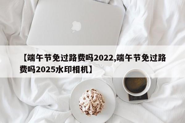 【端午节免过路费吗2022,端午节免过路费吗2025水印相机】