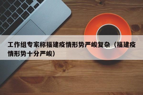 工作组专家称福建疫情形势严峻复杂(福建疫情形势十分严峻)