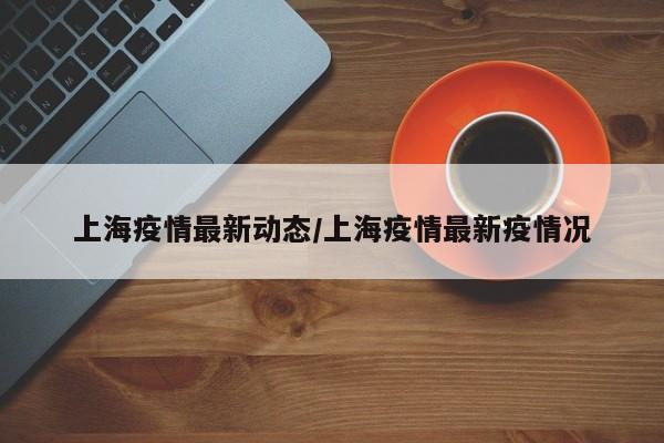 上海疫情最新动态/上海疫情最新疫情况