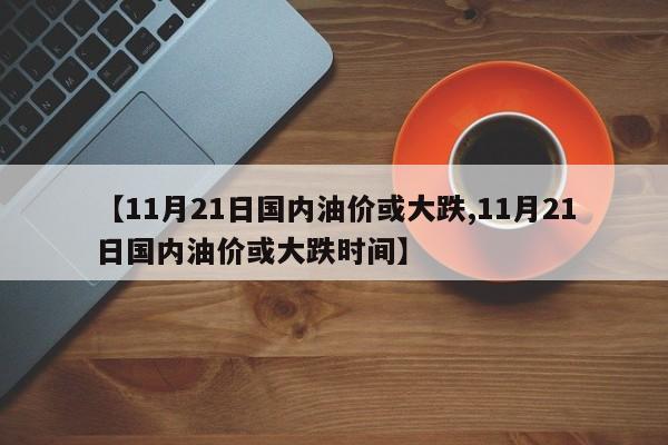 【11月21日国内油价或大跌,11月21日国内油价或大跌时间】