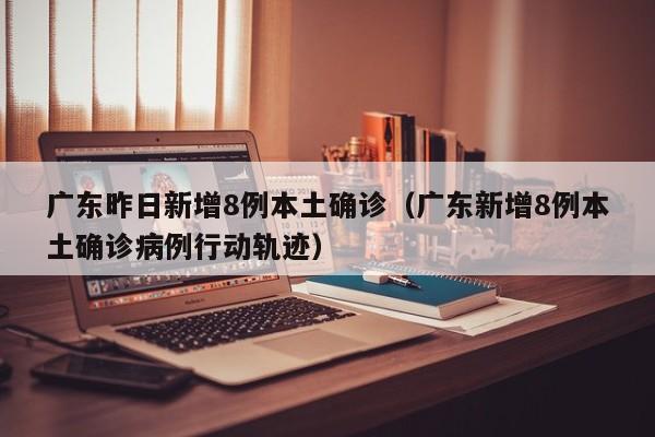 广东昨日新增8例本土确诊（广东新增8例本土确诊病例行动轨迹）