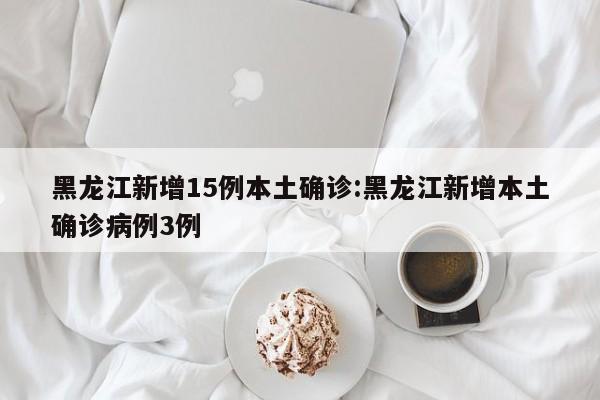 黑龙江新增15例本土确诊:黑龙江新增本土确诊病例3例