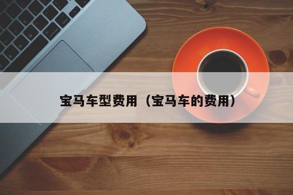 宝马车型费用(宝马车的费用)