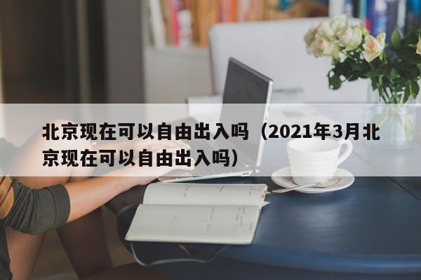 北京现在可以自由出入吗(2021年3月北京现在可以自由出入吗)