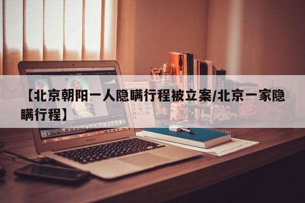 【北京朝阳一人隐瞒行程被立案/北京一家隐瞒行程】
