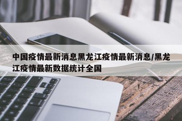 中国疫情最新消息黑龙江疫情最新消息/黑龙江疫情最新数据统计全国