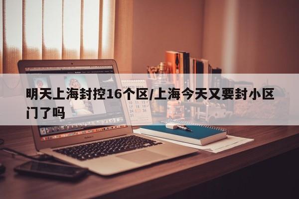 明天上海封控16个区/上海今天又要封小区门了吗