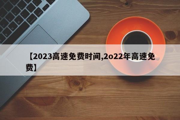 【2023高速免费时间,2o22年高速免费】