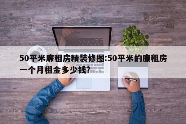 50平米廉租房精装修图:50平米的廉租房一个月租金多少钱?