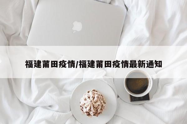 福建莆田疫情/福建莆田疫情最新通知
