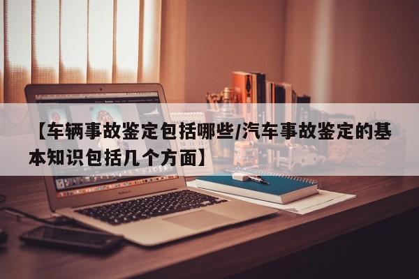 【车辆事故鉴定包括哪些/汽车事故鉴定的基本知识包括几个方面】