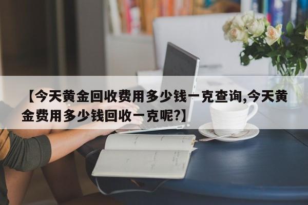 【今天黄金回收费用多少钱一克查询,今天黄金费用多少钱回收一克呢?】