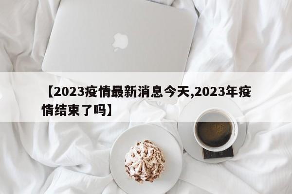 【2023疫情最新消息今天,2023年疫情结束了吗】