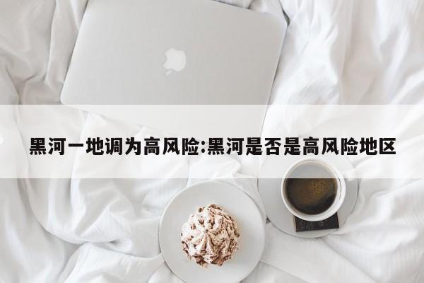 黑河一地调为高风险:黑河是否是高风险地区
