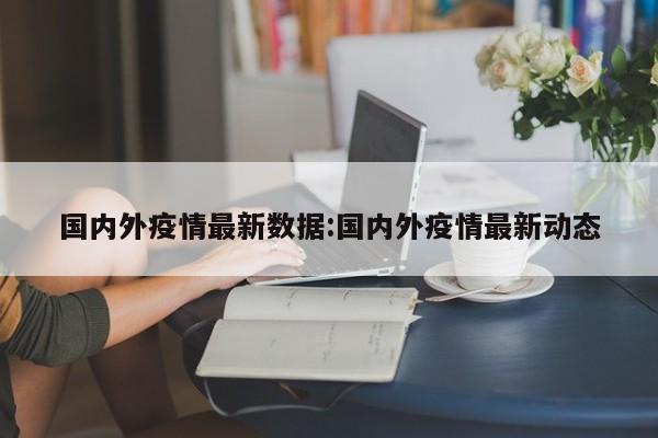 国内外疫情最新数据:国内外疫情最新动态