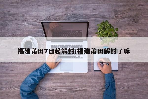 福建莆田7日起解封/福建莆田解封了嘛