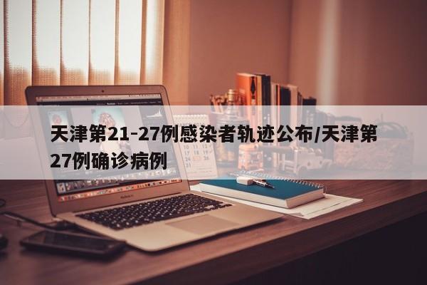 天津第21-27例感染者轨迹公布/天津第27例确诊病例