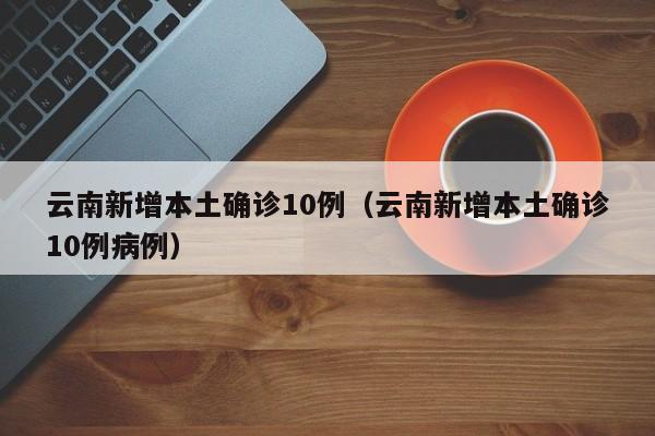云南新增本土确诊10例（云南新增本土确诊10例病例）