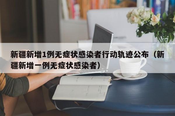 新疆新增1例无症状感染者行动轨迹公布（新疆新增一例无症状感染者）