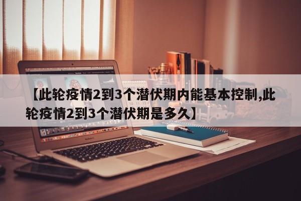 【此轮疫情2到3个潜伏期内能基本控制,此轮疫情2到3个潜伏期是多久】