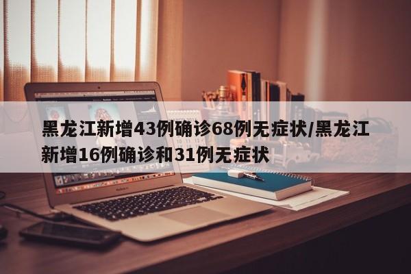 黑龙江新增43例确诊68例无症状/黑龙江新增16例确诊和31例无症状