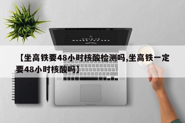 【坐高铁要48小时核酸检测吗,坐高铁一定要48小时核酸吗】