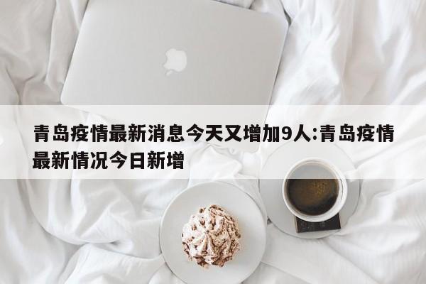 青岛疫情最新消息今天又增加9人:青岛疫情最新情况今日新增