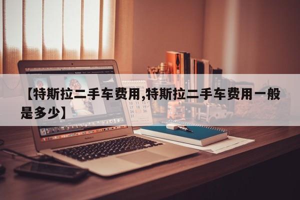 【特斯拉二手车费用,特斯拉二手车费用一般是多少】