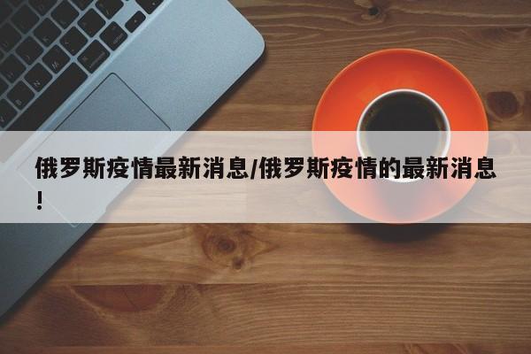 俄罗斯疫情最新消息/俄罗斯疫情的最新消息!