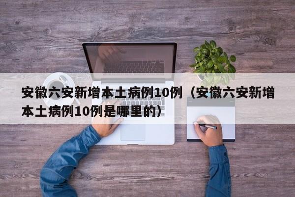 安徽六安新增本土病例10例(安徽六安新增本土病例10例是哪里的)