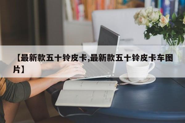 【最新款五十铃皮卡,最新款五十铃皮卡车图片】