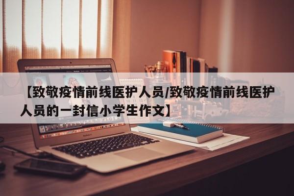 【致敬疫情前线医护人员/致敬疫情前线医护人员的一封信小学生作文】