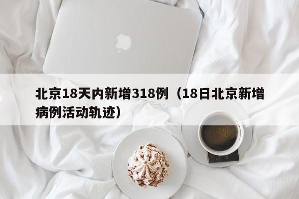北京18天内新增318例(18日北京新增病例活动轨迹)