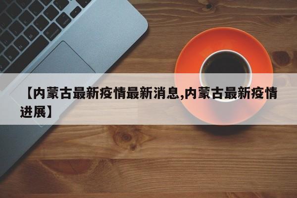 【内蒙古最新疫情最新消息,内蒙古最新疫情进展】