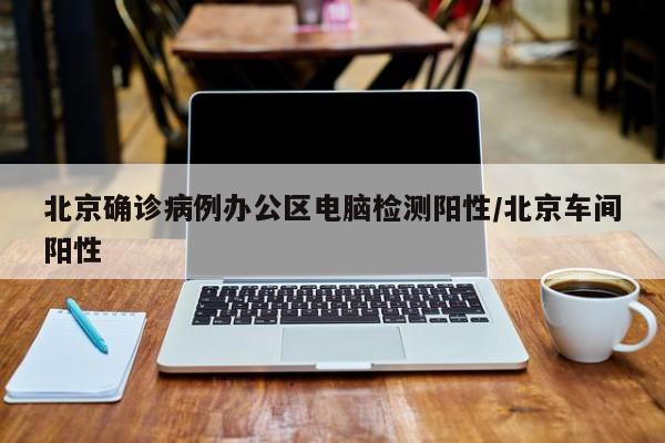 北京确诊病例办公区电脑检测阳性/北京车间阳性
